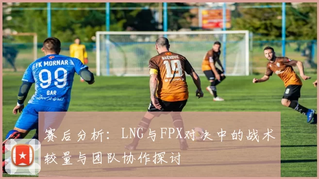 赛后分析：LNG与FPX对决中的战术较量与团队协作探讨