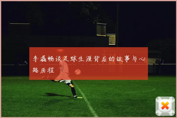 李磊畅谈足球生涯背后的故事与心路历程