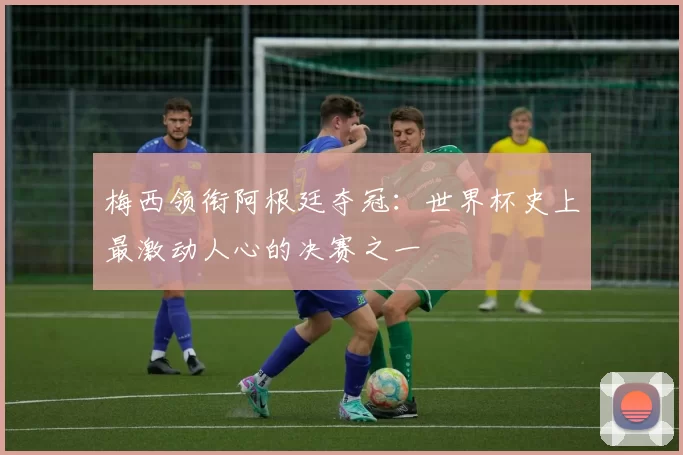 梅西领衔阿根廷夺冠：世界杯史上最激动人心的决赛之一