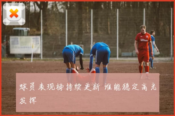 球员表现榜持续更新 谁能稳定高光发挥