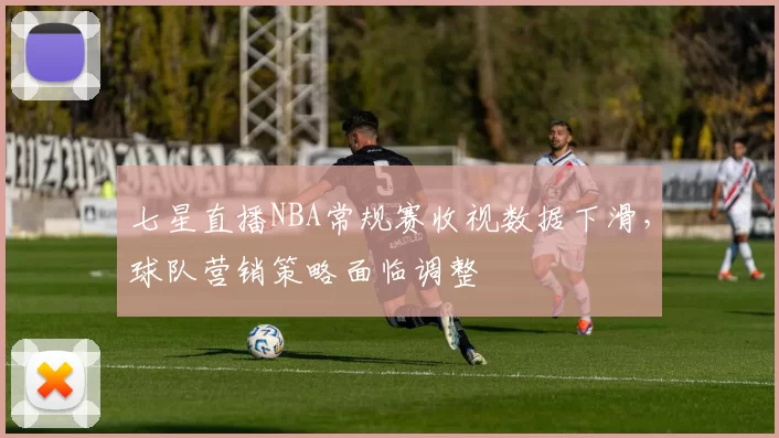 七星直播NBA常规赛收视数据下滑，球队营销策略面临调整