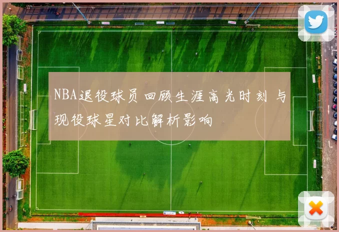 NBA退役球员回顾生涯高光时刻 与现役球星对比解析影响