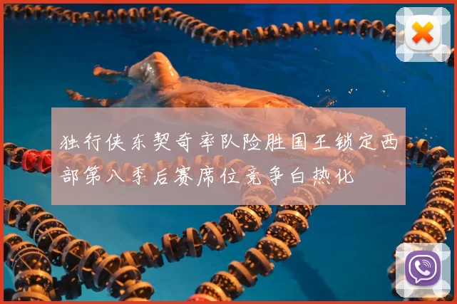 独行侠东契奇率队险胜国王锁定西部第八季后赛席位竞争白热化