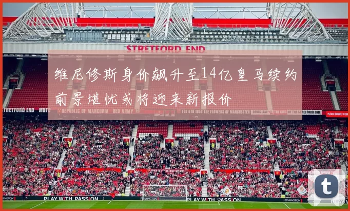 维尼修斯身价飙升至14亿皇马续约前景堪忧或将迎来新报价
