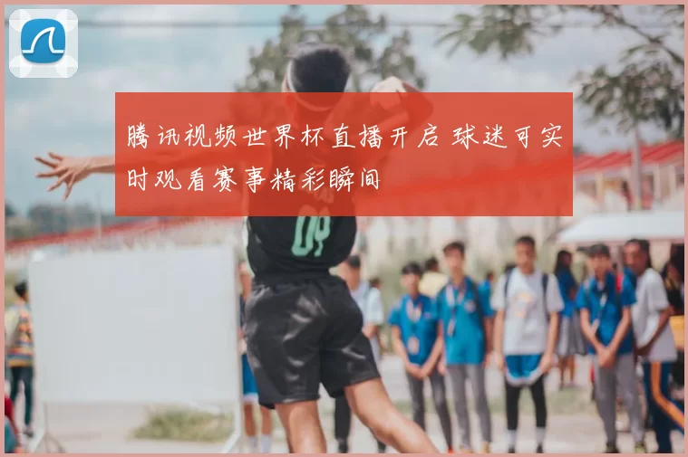 腾讯视频世界杯直播开启 球迷可实时观看赛事精彩瞬间