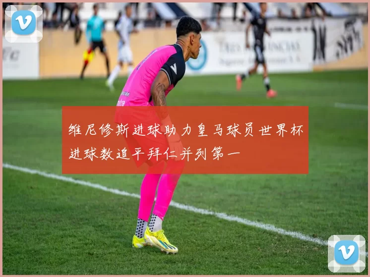 维尼修斯进球助力皇马球员世界杯进球数追平拜仁并列第一